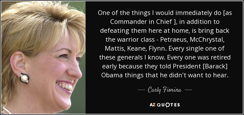 One of the things I would immediately do [as Commander in Chief ], in addition to defeating them here at home, is bring back the warrior class - Petraeus, McChrystal, Mattis, Keane, Flynn. Every single one of these generals I know. Every one was retired early because they told President [Barack] Obama things that he didn't want to hear. - Carly Fiorina