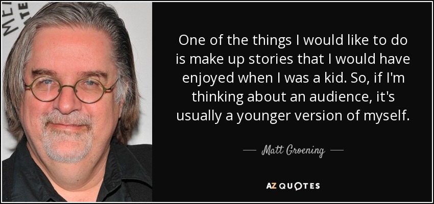 One of the things I would like to do is make up stories that I would have enjoyed when I was a kid. So, if I'm thinking about an audience, it's usually a younger version of myself. - Matt Groening