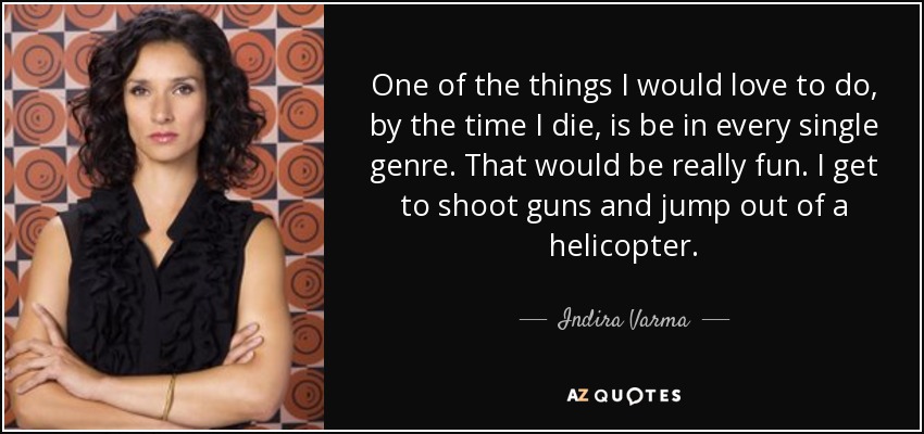 One of the things I would love to do, by the time I die, is be in every single genre. That would be really fun. I get to shoot guns and jump out of a helicopter. - Indira Varma