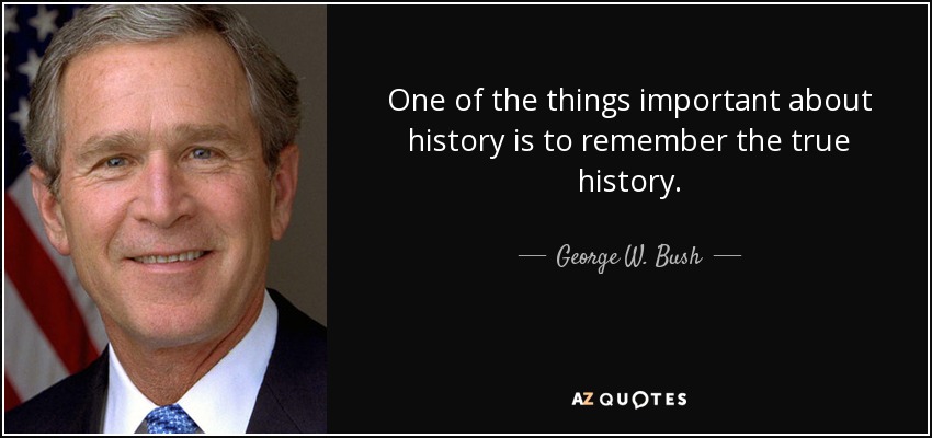 One of the things important about history is to remember the true history. - George W. Bush