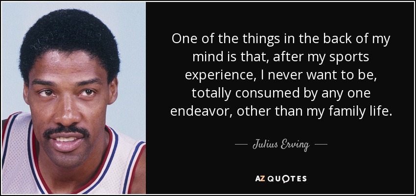 One of the things in the back of my mind is that, after my sports experience, I never want to be, totally consumed by any one endeavor, other than my family life. - Julius Erving