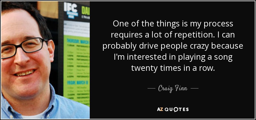 One of the things is my process requires a lot of repetition. I can probably drive people crazy because I'm interested in playing a song twenty times in a row. - Craig Finn