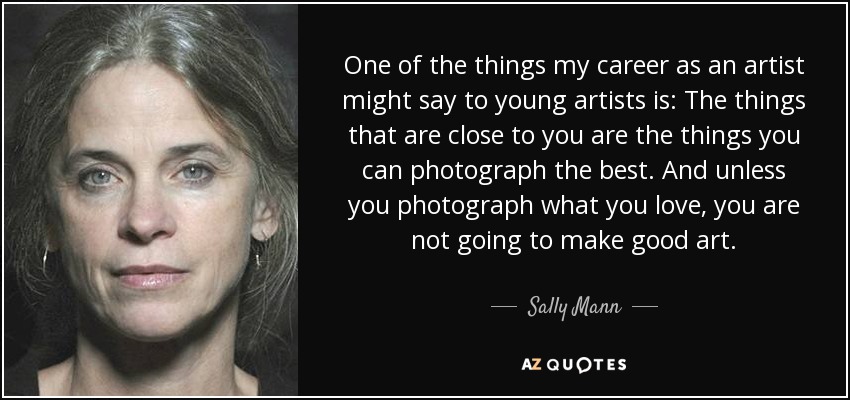 One of the things my career as an artist might say to young artists is: The things that are close to you are the things you can photograph the best. And unless you photograph what you love, you are not going to make good art. - Sally Mann