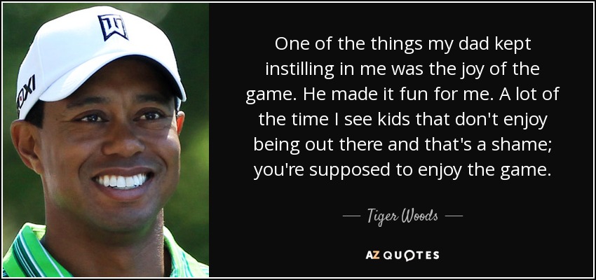 One of the things my dad kept instilling in me was the joy of the game. He made it fun for me. A lot of the time I see kids that don't enjoy being out there and that's a shame; you're supposed to enjoy the game. - Tiger Woods