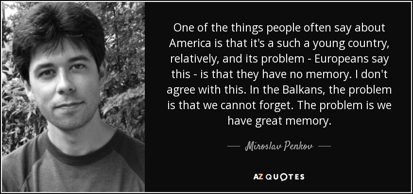 One of the things people often say about America is that it's a such a young country, relatively, and its problem - Europeans say this - is that they have no memory. I don't agree with this. In the Balkans, the problem is that we cannot forget. The problem is we have great memory. - Miroslav Penkov