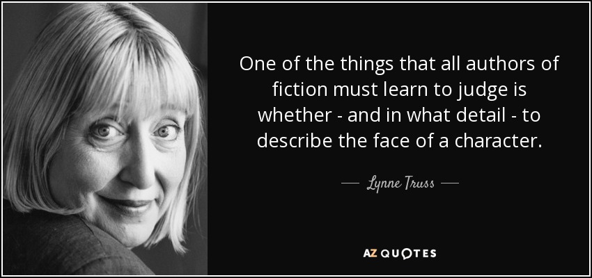 One of the things that all authors of fiction must learn to judge is whether - and in what detail - to describe the face of a character. - Lynne Truss