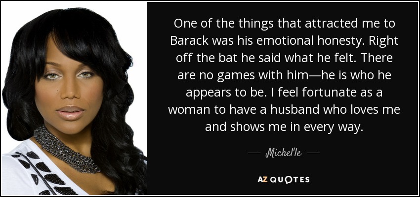 One of the things that attracted me to Barack was his emotional honesty. Right off the bat he said what he felt. There are no games with him—he is who he appears to be. I feel fortunate as a woman to have a husband who loves me and shows me in every way. - Michel'le