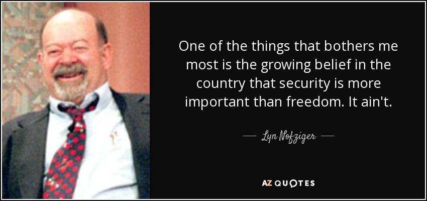 One of the things that bothers me most is the growing belief in the country that security is more important than freedom. It ain't. - Lyn Nofziger