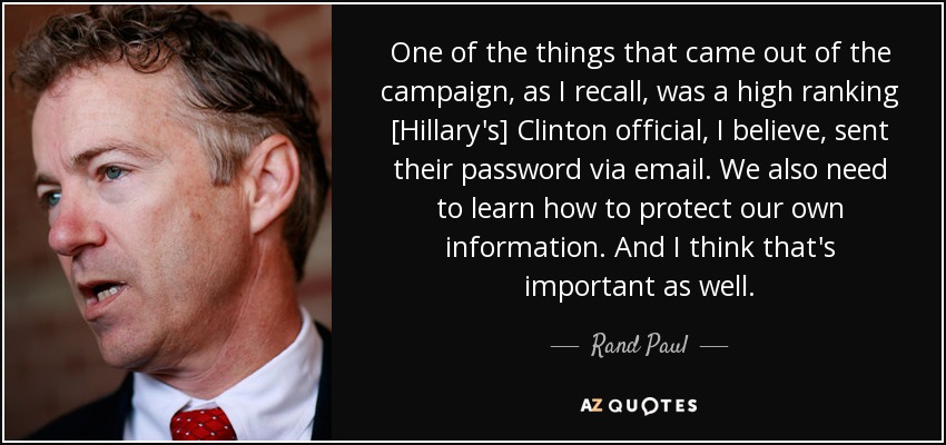 One of the things that came out of the campaign, as I recall, was a high ranking [Hillary's] Clinton official, I believe, sent their password via email. We also need to learn how to protect our own information. And I think that's important as well. - Rand Paul
