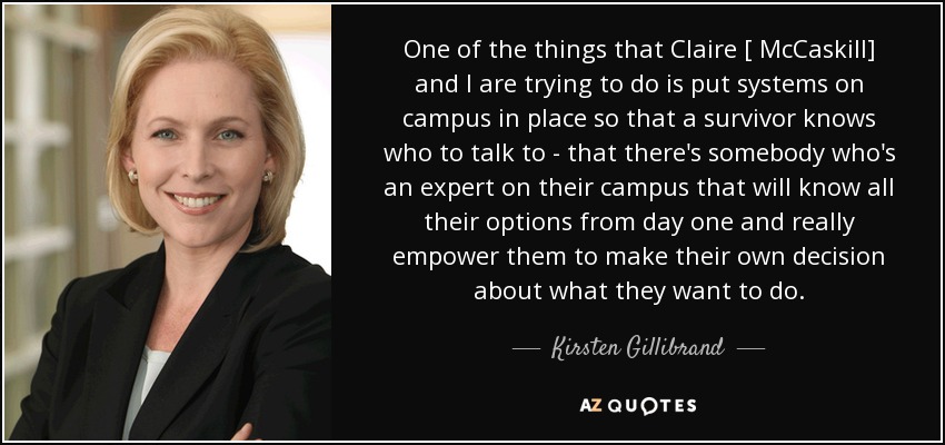 One of the things that Claire [ McCaskill] and I are trying to do is put systems on campus in place so that a survivor knows who to talk to - that there's somebody who's an expert on their campus that will know all their options from day one and really empower them to make their own decision about what they want to do. - Kirsten Gillibrand