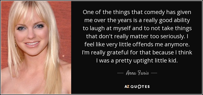 One of the things that comedy has given me over the years is a really good ability to laugh at myself and to not take things that don't really matter too seriously. I feel like very little offends me anymore. I'm really grateful for that because I think I was a pretty uptight little kid. - Anna Faris