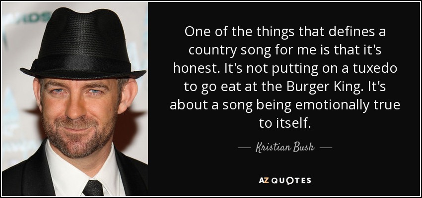 One of the things that defines a country song for me is that it's honest. It's not putting on a tuxedo to go eat at the Burger King. It's about a song being emotionally true to itself. - Kristian Bush