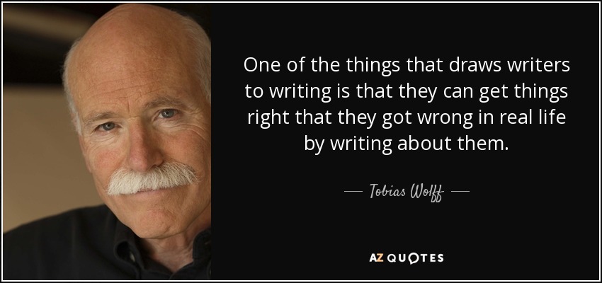 One of the things that draws writers to writing is that they can get things right that they got wrong in real life by writing about them. - Tobias Wolff