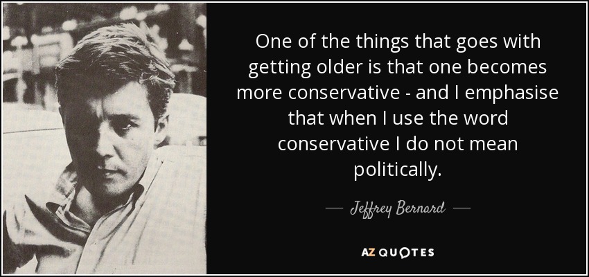 One of the things that goes with getting older is that one becomes more conservative - and I emphasise that when I use the word conservative I do not mean politically. - Jeffrey Bernard