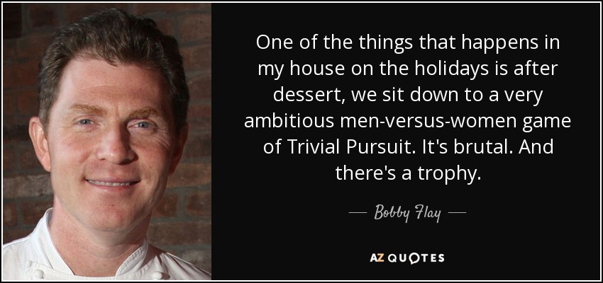 One of the things that happens in my house on the holidays is after dessert, we sit down to a very ambitious men-versus-women game of Trivial Pursuit. It's brutal. And there's a trophy. - Bobby Flay