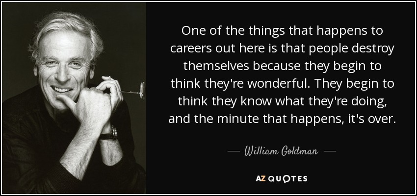 One of the things that happens to careers out here is that people destroy themselves because they begin to think they're wonderful. They begin to think they know what they're doing, and the minute that happens, it's over. - William Goldman