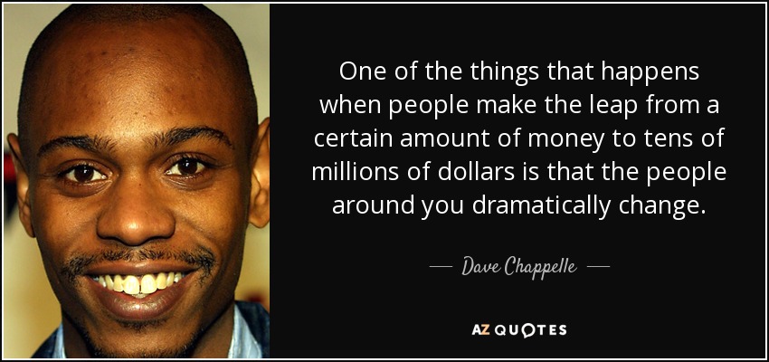 One of the things that happens when people make the leap from a certain amount of money to tens of millions of dollars is that the people around you dramatically change. - Dave Chappelle