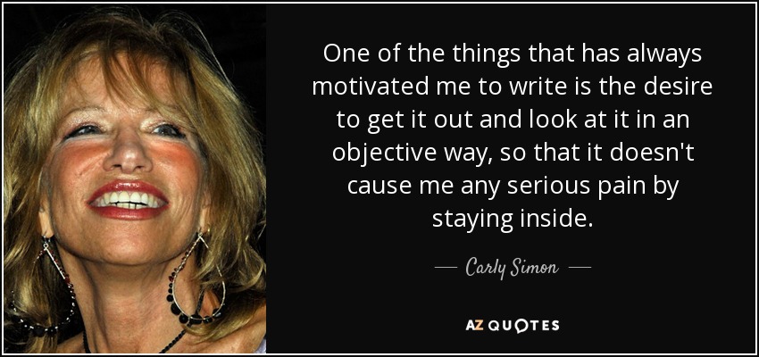 One of the things that has always motivated me to write is the desire to get it out and look at it in an objective way, so that it doesn't cause me any serious pain by staying inside. - Carly Simon