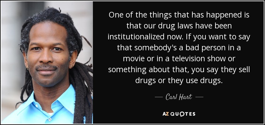 One of the things that has happened is that our drug laws have been institutionalized now. If you want to say that somebody's a bad person in a movie or in a television show or something about that, you say they sell drugs or they use drugs. - Carl Hart