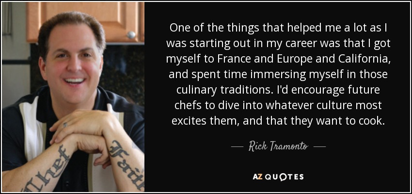 One of the things that helped me a lot as I was starting out in my career was that I got myself to France and Europe and California, and spent time immersing myself in those culinary traditions. I'd encourage future chefs to dive into whatever culture most excites them, and that they want to cook. - Rick Tramonto