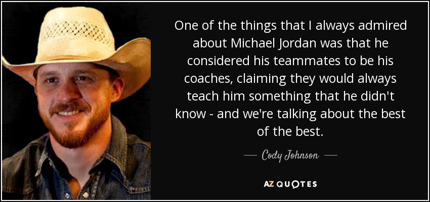 One of the things that I always admired about Michael Jordan was that he considered his teammates to be his coaches, claiming they would always teach him something that he didn't know - and we're talking about the best of the best. - Cody Johnson
