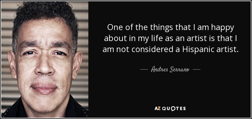 One of the things that I am happy about in my life as an artist is that I am not considered a Hispanic artist. - Andres Serrano