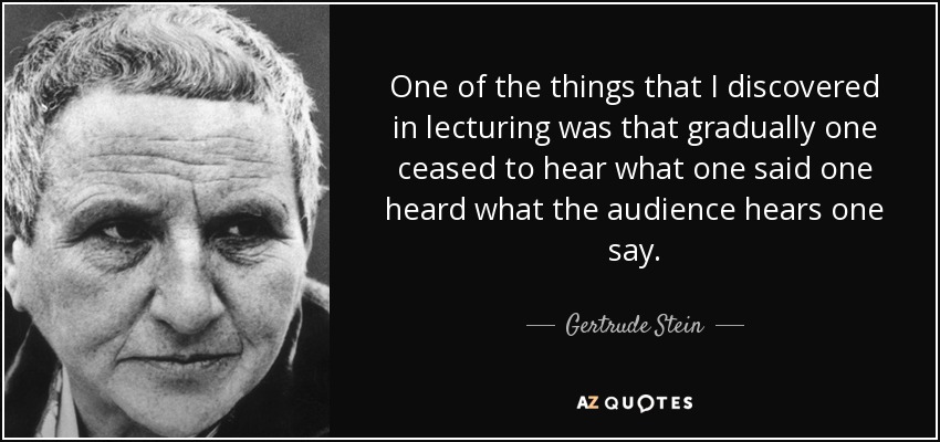 One of the things that I discovered in lecturing was that gradually one ceased to hear what one said one heard what the audience hears one say. - Gertrude Stein