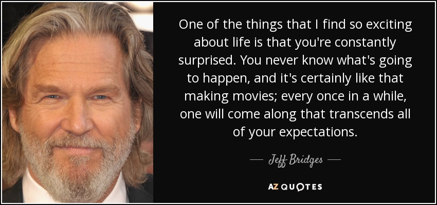 One of the things that I find so exciting about life is that you're constantly surprised. You never know what's going to happen, and it's certainly like that making movies; every once in a while, one will come along that transcends all of your expectations. - Jeff Bridges