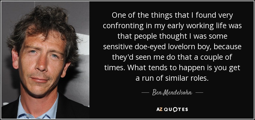 One of the things that I found very confronting in my early working life was that people thought I was some sensitive doe-eyed lovelorn boy, because they'd seen me do that a couple of times. What tends to happen is you get a run of similar roles. - Ben Mendelsohn