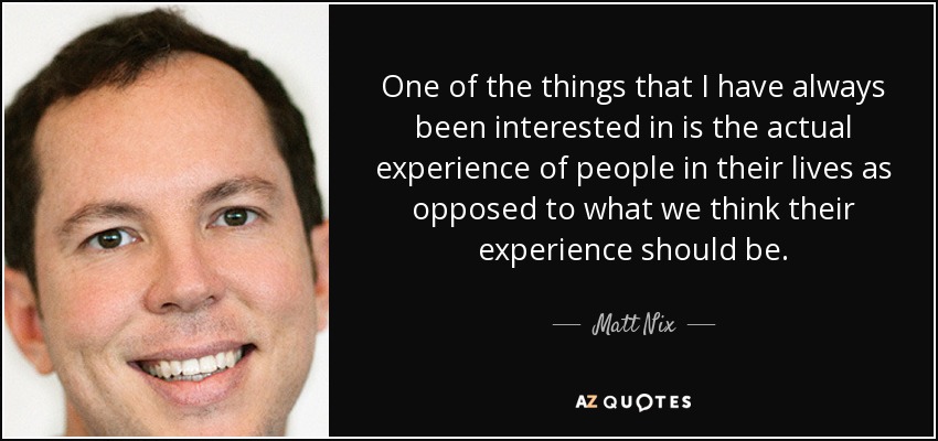 One of the things that I have always been interested in is the actual experience of people in their lives as opposed to what we think their experience should be. - Matt Nix