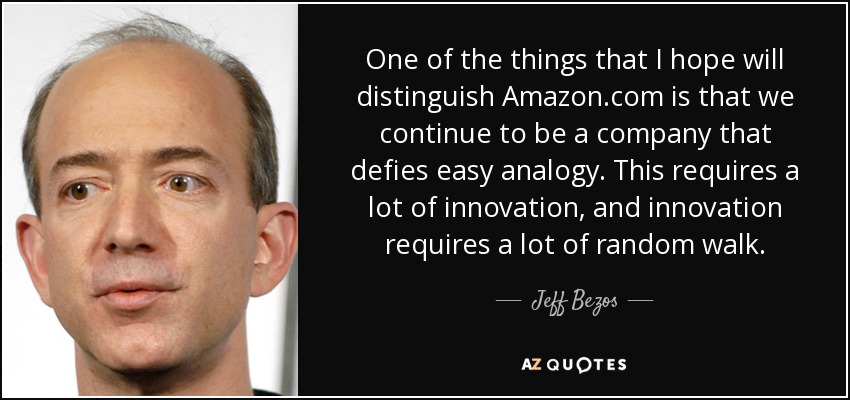 One of the things that I hope will distinguish Amazon.com is that we continue to be a company that defies easy analogy. This requires a lot of innovation, and innovation requires a lot of random walk. - Jeff Bezos
