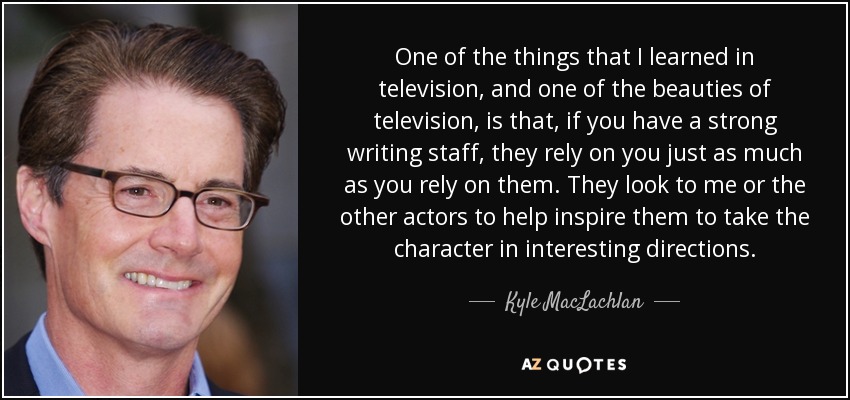 One of the things that I learned in television, and one of the beauties of television, is that, if you have a strong writing staff, they rely on you just as much as you rely on them. They look to me or the other actors to help inspire them to take the character in interesting directions. - Kyle MacLachlan