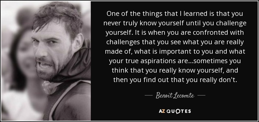 One of the things that I learned is that you never truly know yourself until you challenge yourself. It is when you are confronted with challenges that you see what you are really made of, what is important to you and what your true aspirations are...sometimes you think that you really know yourself, and then you find out that you really don't. - Benoit Lecomte