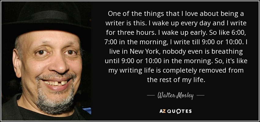 One of the things that I love about being a writer is this. I wake up every day and I write for three hours. I wake up early. So like 6:00, 7:00 in the morning, I write till 9:00 or 10:00. I live in New York, nobody even is breathing until 9:00 or 10:00 in the morning. So, it's like my writing life is completely removed from the rest of my life. - Walter Mosley