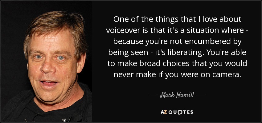 One of the things that I love about voiceover is that it's a situation where - because you're not encumbered by being seen - it's liberating. You're able to make broad choices that you would never make if you were on camera. - Mark Hamill