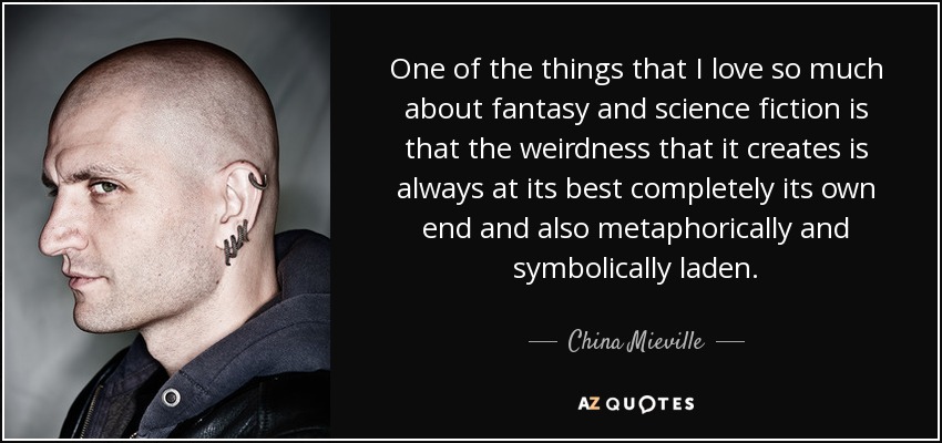 One of the things that I love so much about fantasy and science fiction is that the weirdness that it creates is always at its best completely its own end and also metaphorically and symbolically laden. - China Mieville