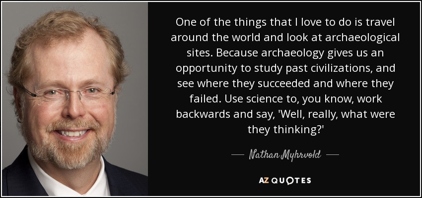 One of the things that I love to do is travel around the world and look at archaeological sites. Because archaeology gives us an opportunity to study past civilizations, and see where they succeeded and where they failed. Use science to, you know, work backwards and say, 'Well, really, what were they thinking?' - Nathan Myhrvold