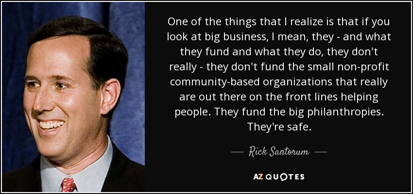 One of the things that I realize is that if you look at big business, I mean, they - and what they fund and what they do, they don't really - they don't fund the small non-profit community-based organizations that really are out there on the front lines helping people. They fund the big philanthropies. They're safe. - Rick Santorum