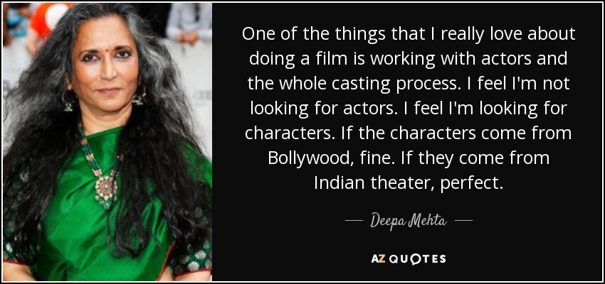 One of the things that I really love about doing a film is working with actors and the whole casting process. I feel I'm not looking for actors. I feel I'm looking for characters. If the characters come from Bollywood, fine. If they come from Indian theater, perfect. - Deepa Mehta