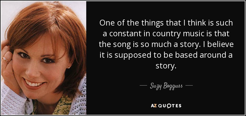 One of the things that I think is such a constant in country music is that the song is so much a story. I believe it is supposed to be based around a story. - Suzy Bogguss
