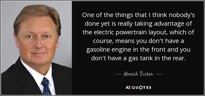 One of the things that I think nobody's done yet is really taking advantage of the electric powertrain layout, which of course, means you don't have a gasoline engine in the front and you don't have a gas tank in the rear. - Henrik Fisker