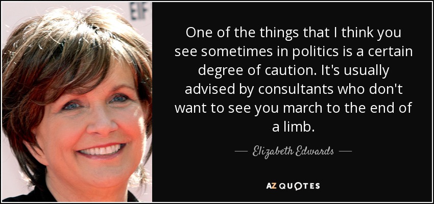 One of the things that I think you see sometimes in politics is a certain degree of caution. It's usually advised by consultants who don't want to see you march to the end of a limb. - Elizabeth Edwards