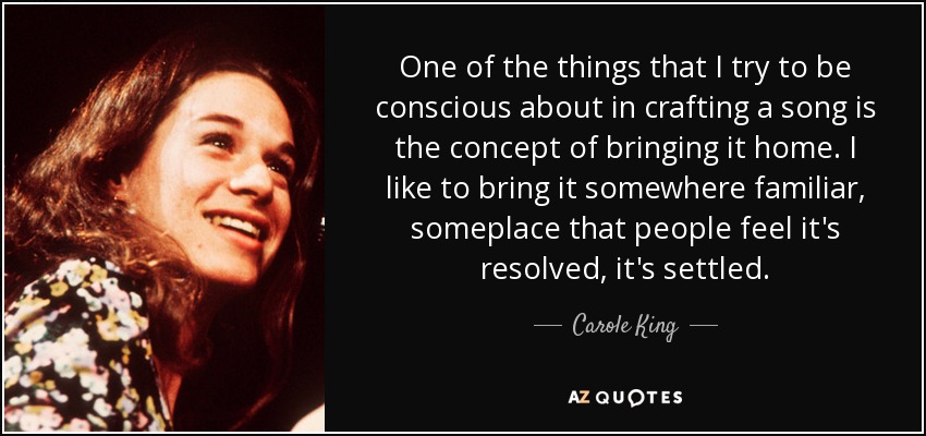 One of the things that I try to be conscious about in crafting a song is the concept of bringing it home. I like to bring it somewhere familiar, someplace that people feel it's resolved, it's settled. - Carole King