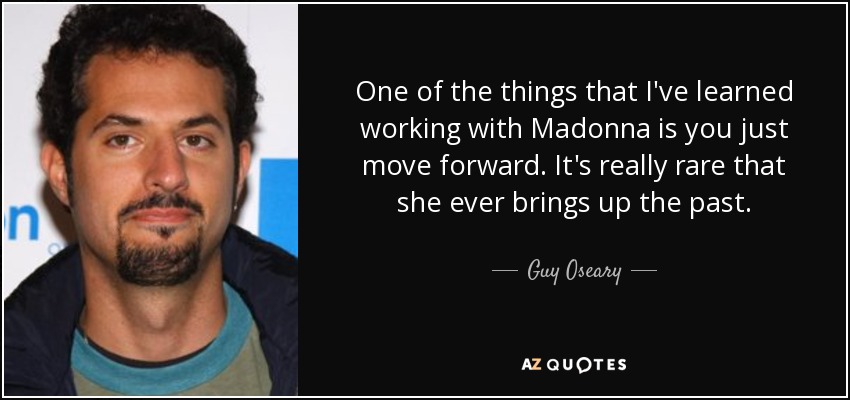 One of the things that I've learned working with Madonna is you just move forward. It's really rare that she ever brings up the past. - Guy Oseary