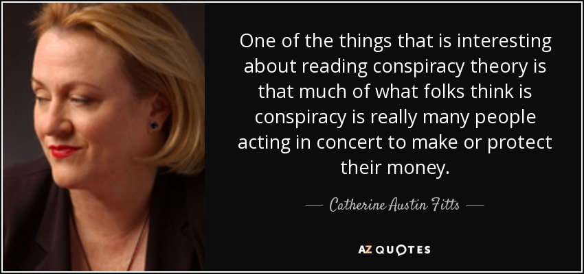 One of the things that is interesting about reading conspiracy theory is that much of what folks think is conspiracy is really many people acting in concert to make or protect their money. - Catherine Austin Fitts