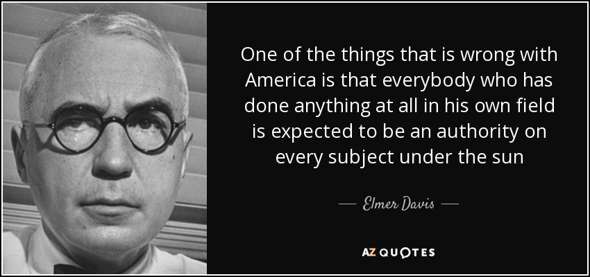 One of the things that is wrong with America is that everybody who has done anything at all in his own field is expected to be an authority on every subject under the sun - Elmer Davis