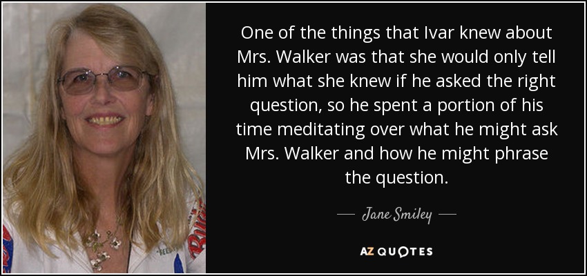 One of the things that Ivar knew about Mrs. Walker was that she would only tell him what she knew if he asked the right question, so he spent a portion of his time meditating over what he might ask Mrs. Walker and how he might phrase the question. - Jane Smiley
