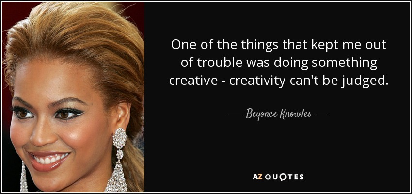 One of the things that kept me out of trouble was doing something creative - creativity can't be judged. - Beyonce Knowles