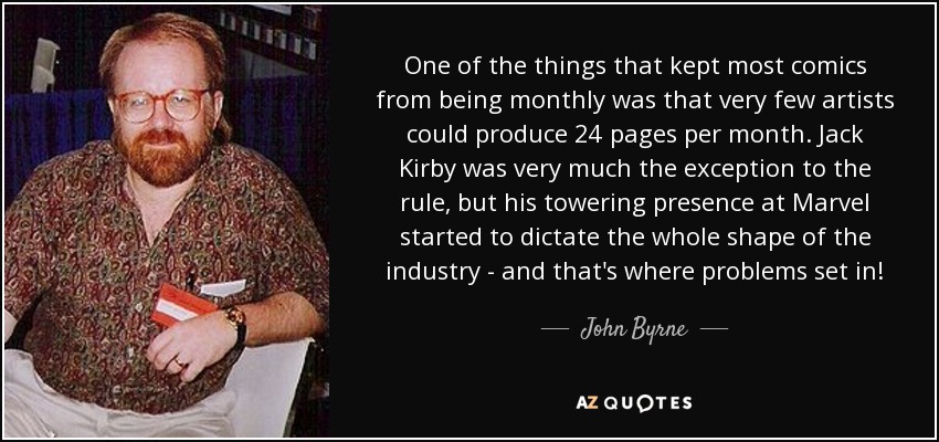 One of the things that kept most comics from being monthly was that very few artists could produce 24 pages per month. Jack Kirby was very much the exception to the rule, but his towering presence at Marvel started to dictate the whole shape of the industry - and that's where problems set in! - John Byrne