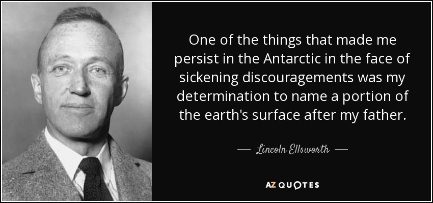 One of the things that made me persist in the Antarctic in the face of sickening discouragements was my determination to name a portion of the earth's surface after my father. - Lincoln Ellsworth